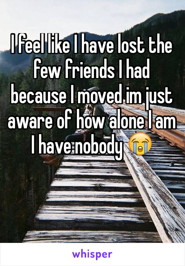 I feel like I have lost the few friends I had because I moved im just aware of how alone I am I have nobody 😭