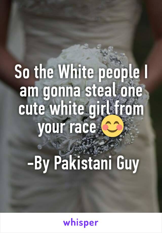 So the White people I am gonna steal one cute white girl from your race 😊

 -By Pakistani Guy