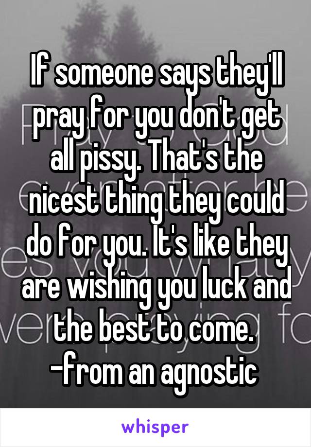 If someone says they'll pray for you don't get all pissy. That's the nicest thing they could do for you. It's like they are wishing you luck and the best to come. 
-from an agnostic 