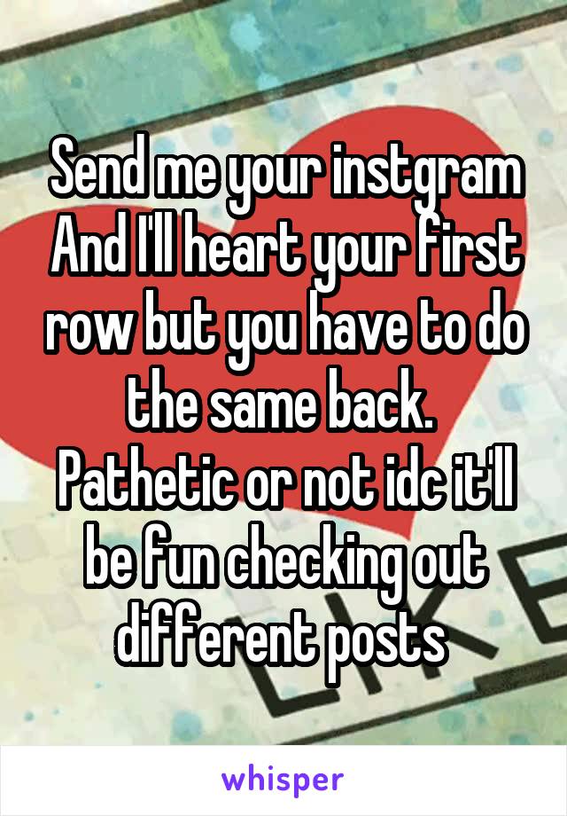 Send me your instgram
And I'll heart your first row but you have to do the same back. 
Pathetic or not idc it'll be fun checking out different posts 