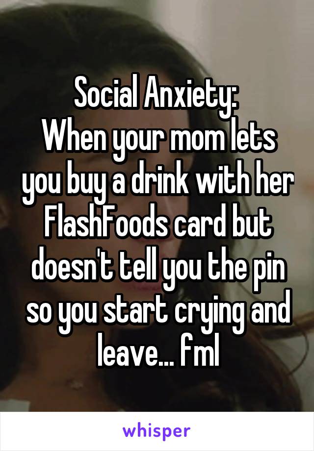 Social Anxiety: 
When your mom lets you buy a drink with her FlashFoods card but doesn't tell you the pin so you start crying and leave... fml