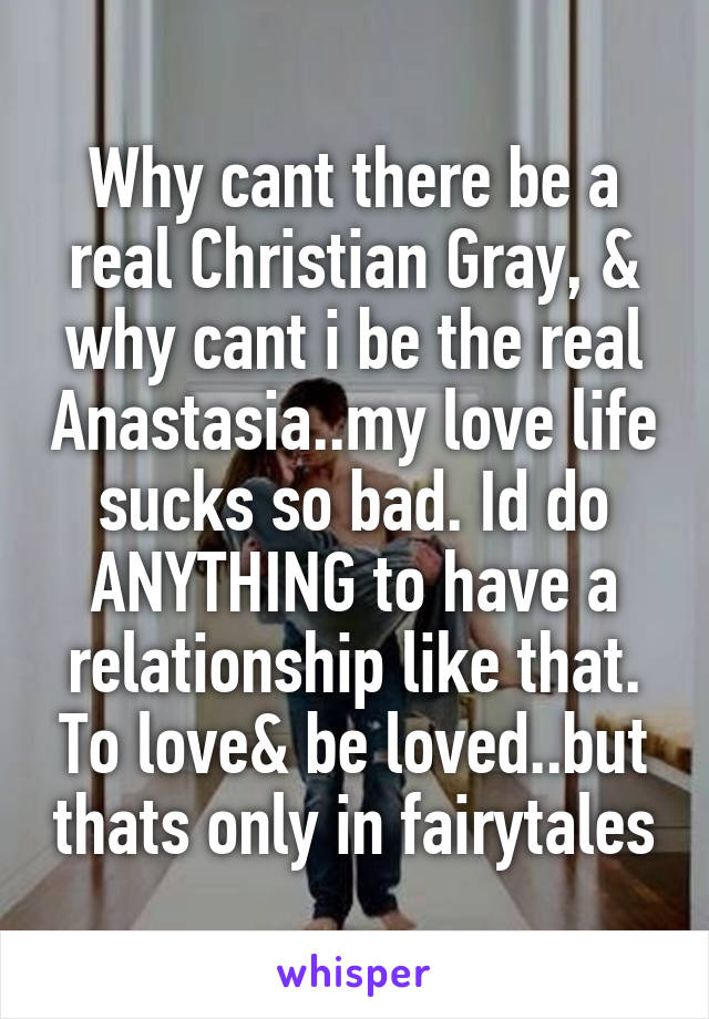 Why cant there be a real Christian Gray, & why cant i be the real Anastasia..my love life sucks so bad. Id do ANYTHING to have a relationship like that. To love& be loved..but thats only in fairytales