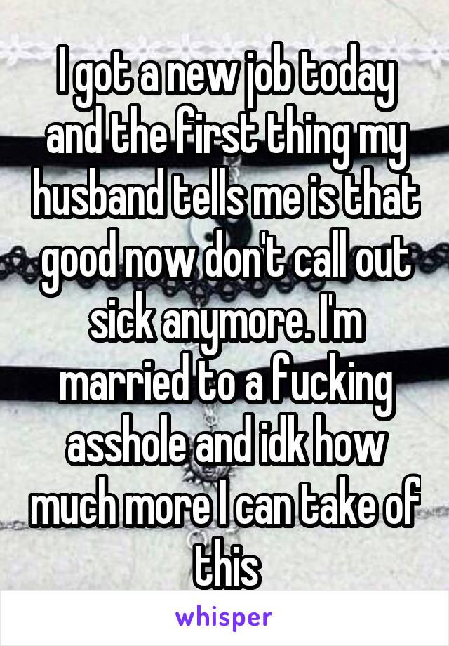 I got a new job today and the first thing my husband tells me is that good now don't call out sick anymore. I'm married to a fucking asshole and idk how much more I can take of this