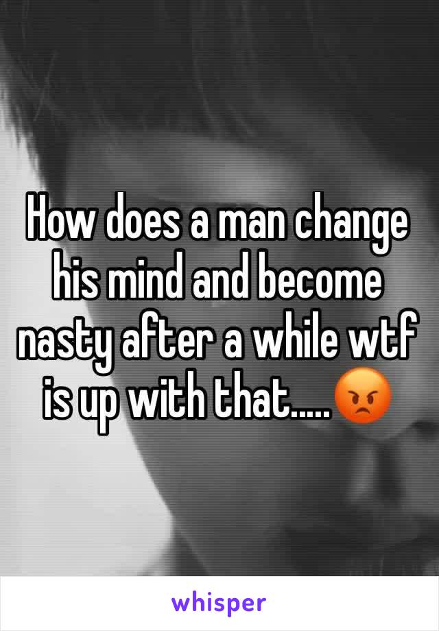 How does a man change his mind and become nasty after a while wtf is up with that.....😡