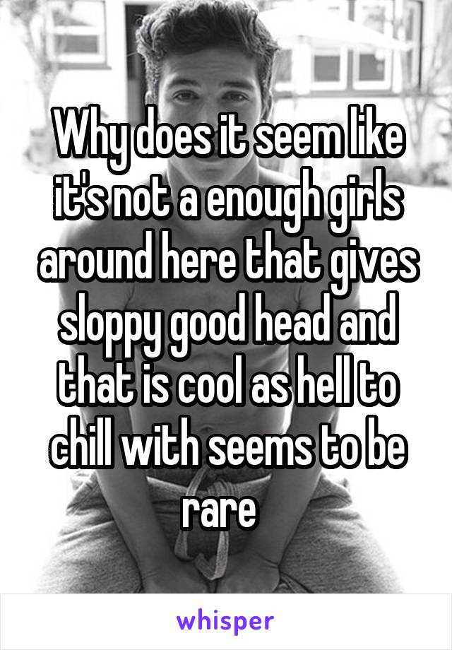 Why does it seem like it's not a enough girls around here that gives sloppy good head and that is cool as hell to chill with seems to be rare  