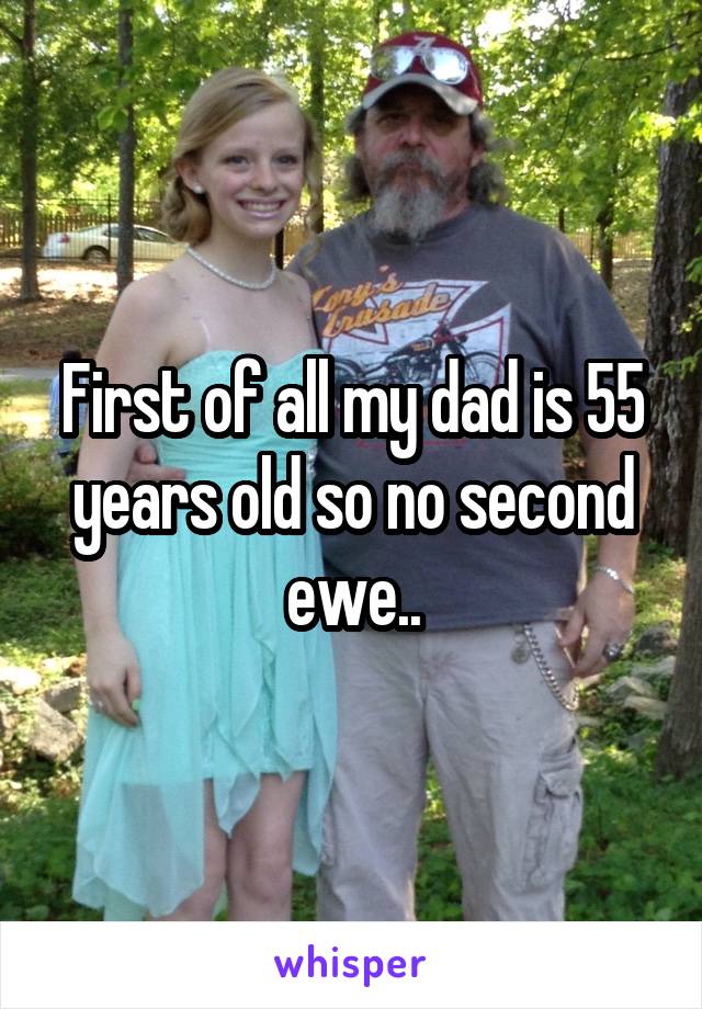 First of all my dad is 55 years old so no second ewe..