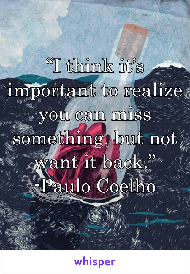 “I think it’s important to realize you can miss something, but not want it back.”
-Paulo Coelho 