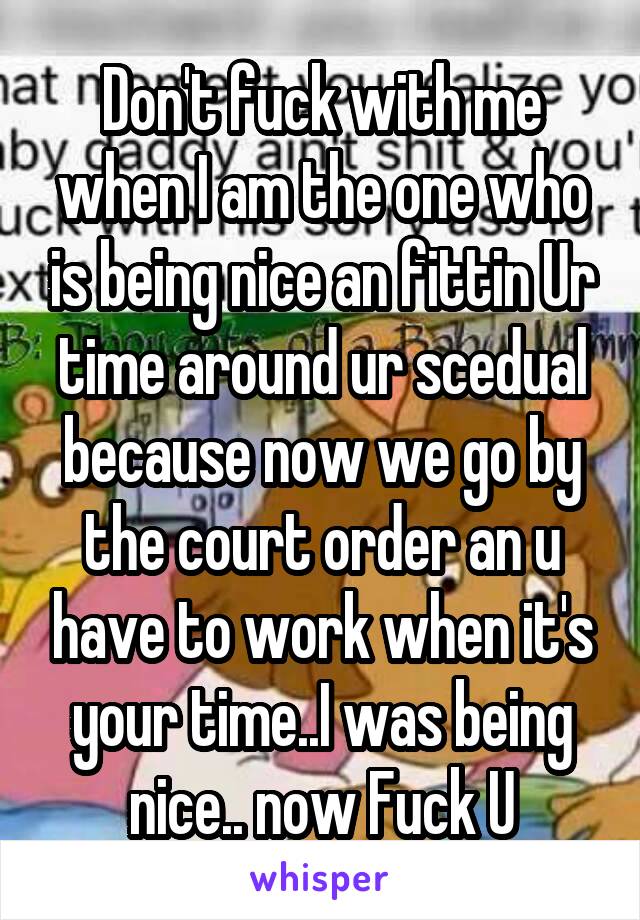 Don't fuck with me when I am the one who is being nice an fittin Ur time around ur scedual because now we go by the court order an u have to work when it's your time..I was being nice.. now Fuck U