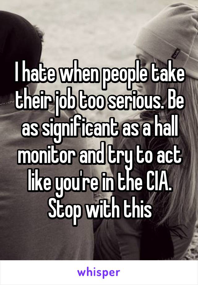 I hate when people take their job too serious. Be as significant as a hall monitor and try to act like you're in the CIA. Stop with this