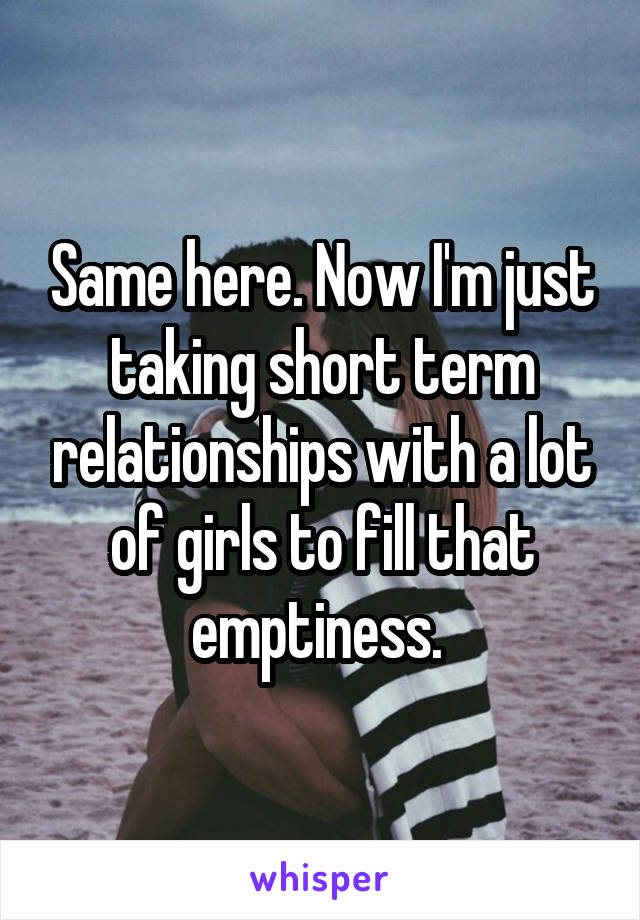 Same here. Now I'm just taking short term relationships with a lot of girls to fill that emptiness. 