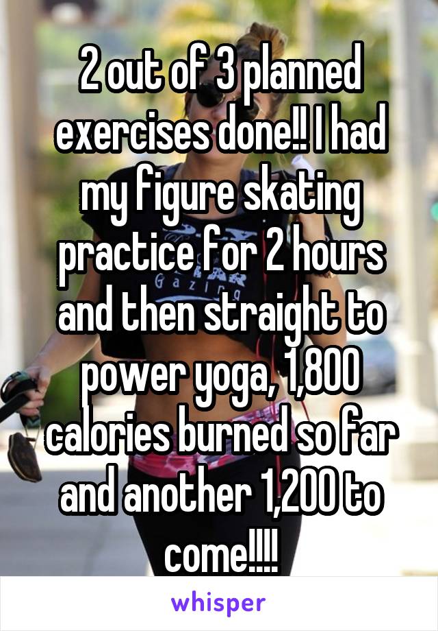 2 out of 3 planned exercises done!! I had my figure skating practice for 2 hours and then straight to power yoga, 1,800 calories burned so far and another 1,200 to come!!!!