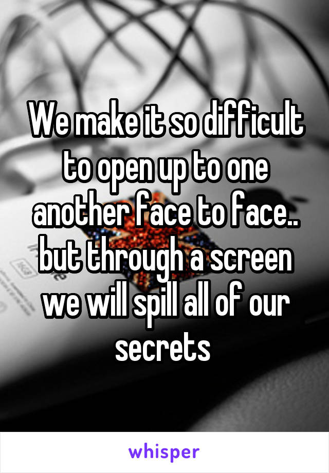 We make it so difficult to open up to one another face to face.. but through a screen we will spill all of our secrets 