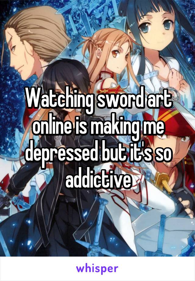 Watching sword art online is making me depressed but it's so addictive