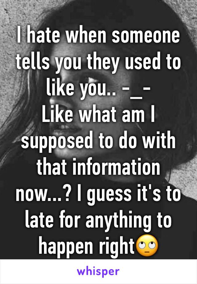 I hate when someone tells you they used to like you.. -_-
Like what am I supposed to do with that information now...? I guess it's to late for anything to happen right🙄