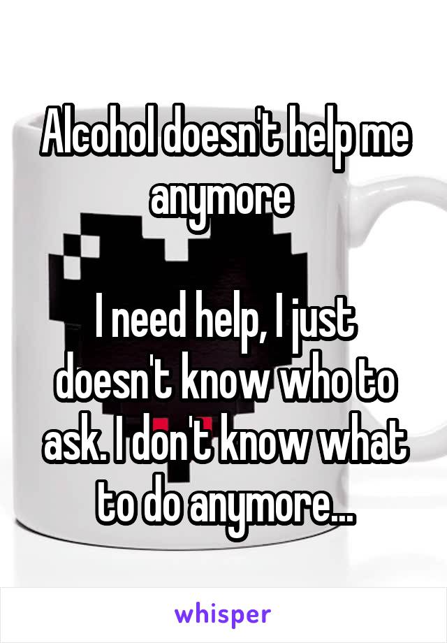 Alcohol doesn't help me anymore 

I need help, I just doesn't know who to ask. I don't know what to do anymore...