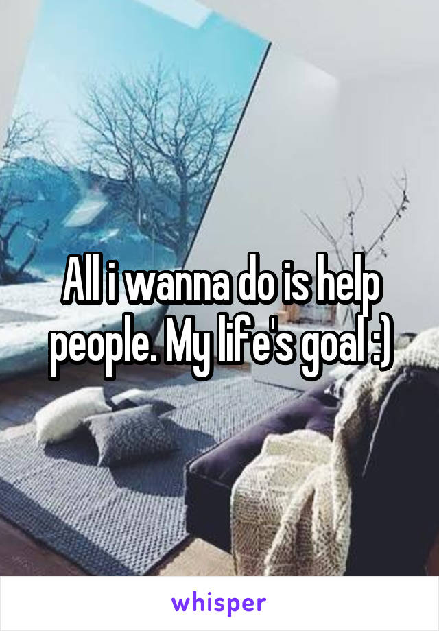 All i wanna do is help people. My life's goal :)