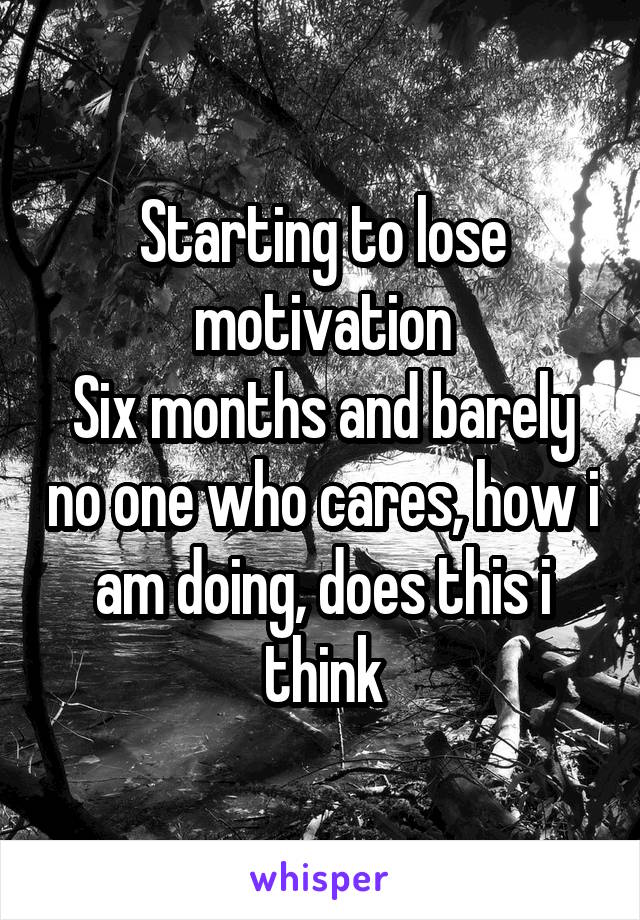 Starting to lose motivation
Six months and barely no one who cares, how i am doing, does this i think