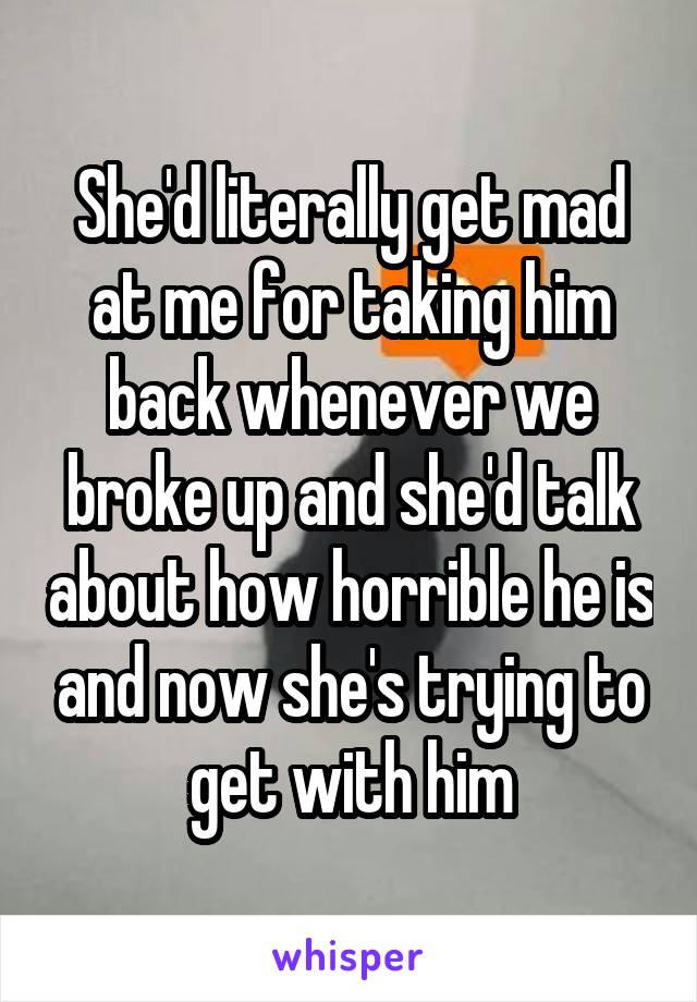 She'd literally get mad at me for taking him back whenever we broke up and she'd talk about how horrible he is and now she's trying to get with him