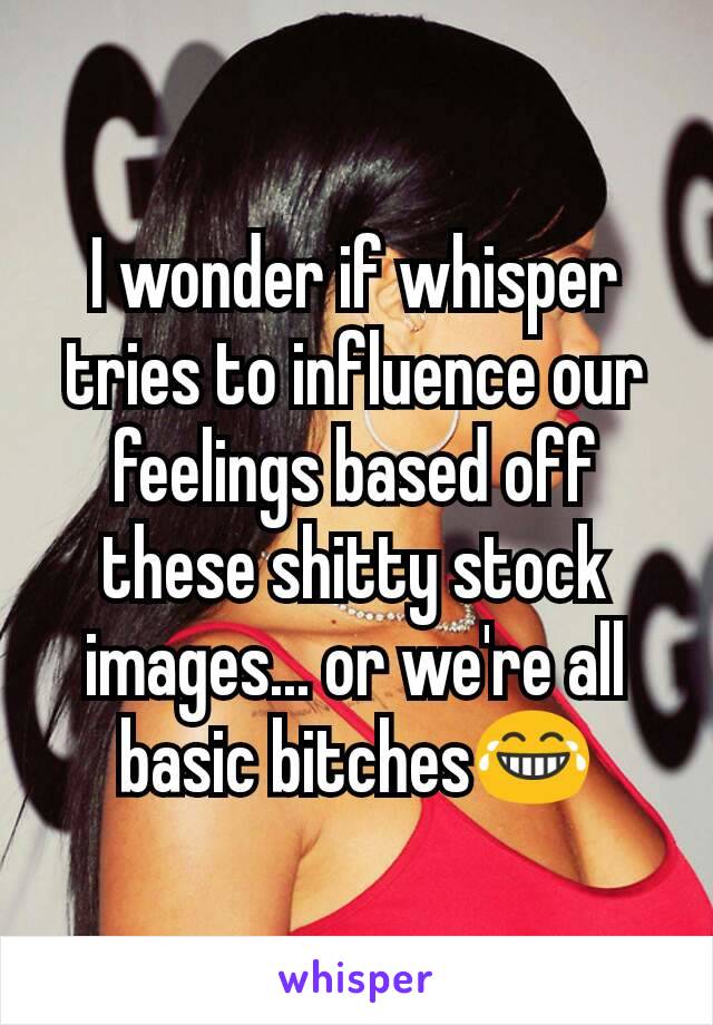 I wonder if whisper tries to influence our feelings based off these shitty stock images... or we're all basic bitches😂