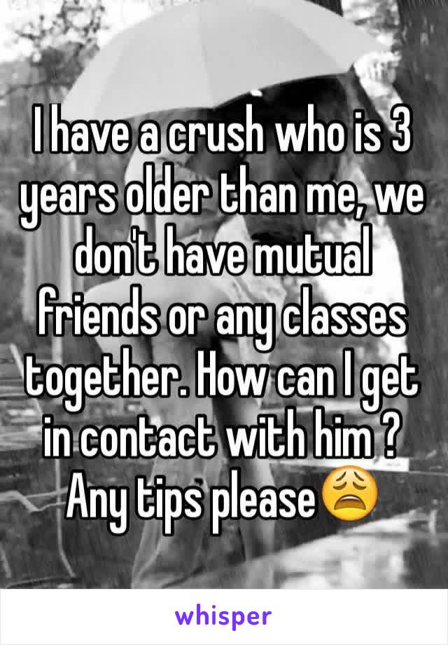 I have a crush who is 3 years older than me, we don't have mutual friends or any classes together. How can I get in contact with him ? Any tips please😩