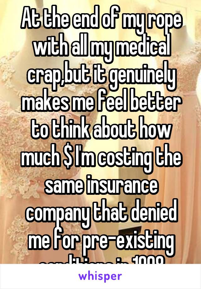 At the end of my rope with all my medical crap,but it genuinely makes me feel better to think about how much $ I'm costing the same insurance company that denied me for pre-existing conditions in 1998