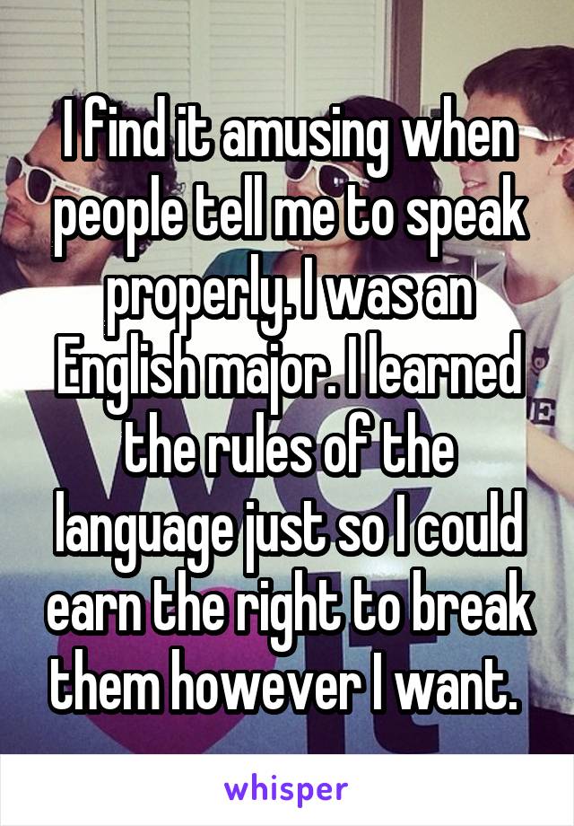 I find it amusing when people tell me to speak properly. I was an English major. I learned the rules of the language just so I could earn the right to break them however I want. 