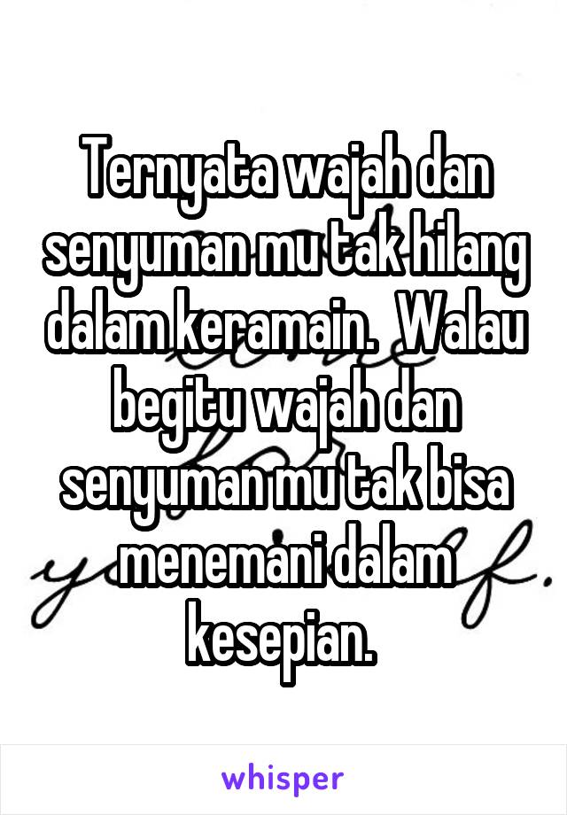 Ternyata wajah dan senyuman mu tak hilang dalam keramain.  Walau begitu wajah dan senyuman mu tak bisa menemani dalam kesepian. 