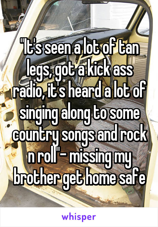 "It's seen a lot of tan legs, got a kick ass radio, it's heard a lot of singing along to some country songs and rock n roll"- missing my brother get home safe