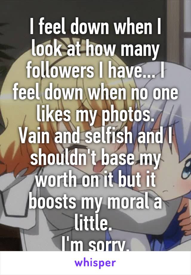 I feel down when I look at how many followers I have... I feel down when no one likes my photos.
Vain and selfish and I shouldn't base my worth on it but it boosts my moral a little. 
I'm sorry.