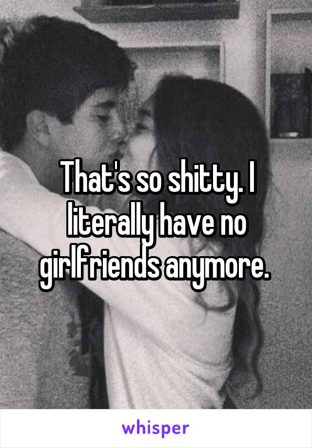 That's so shitty. I literally have no girlfriends anymore. 