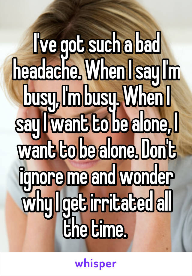 I've got such a bad headache. When I say I'm busy, I'm busy. When I say I want to be alone, I want to be alone. Don't ignore me and wonder why I get irritated all the time. 