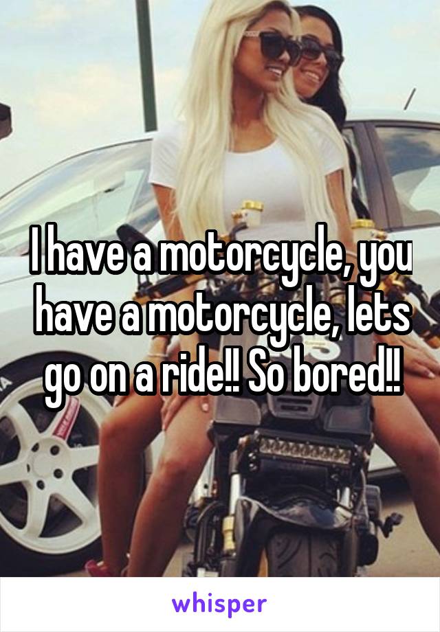 I have a motorcycle, you have a motorcycle, lets go on a ride!! So bored!!