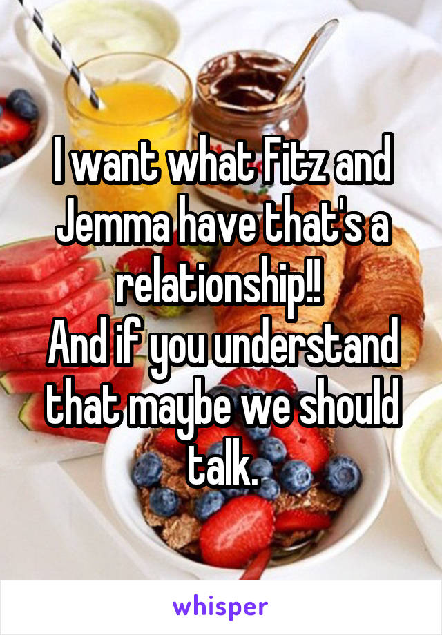 I want what Fitz and Jemma have that's a relationship!! 
And if you understand that maybe we should talk.