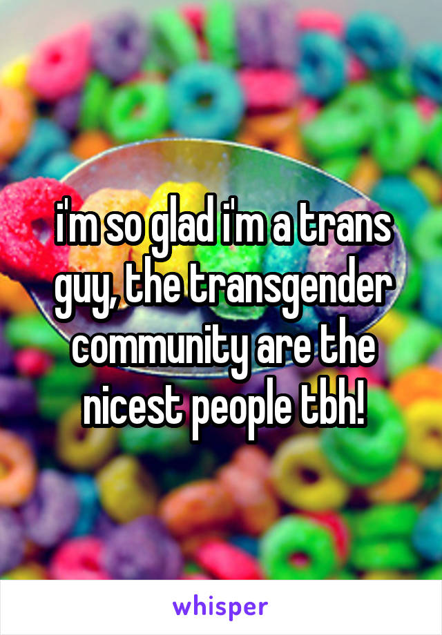 i'm so glad i'm a trans guy, the transgender community are the nicest people tbh!