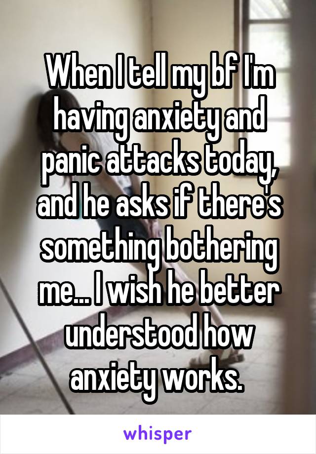 When I tell my bf I'm having anxiety and panic attacks today, and he asks if there's something bothering me... I wish he better understood how anxiety works. 