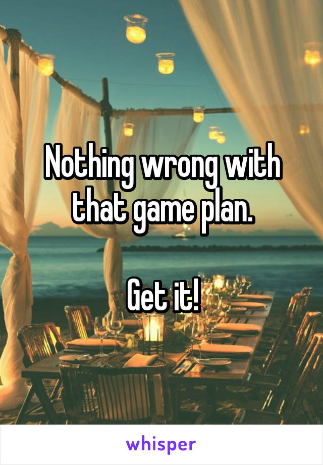 Nothing wrong with that game plan.

Get it!