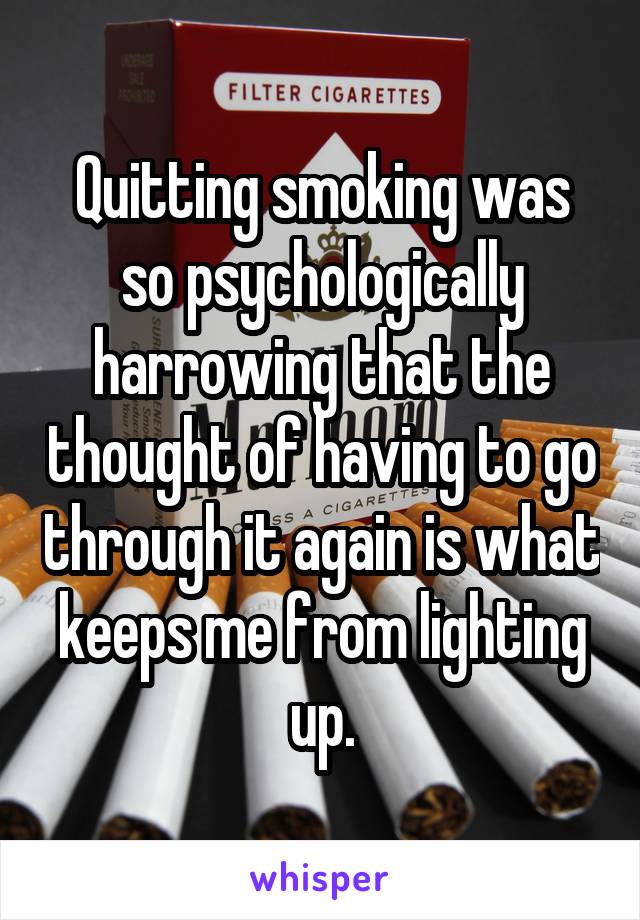 Quitting smoking was so psychologically harrowing that the thought of having to go through it again is what keeps me from lighting up.