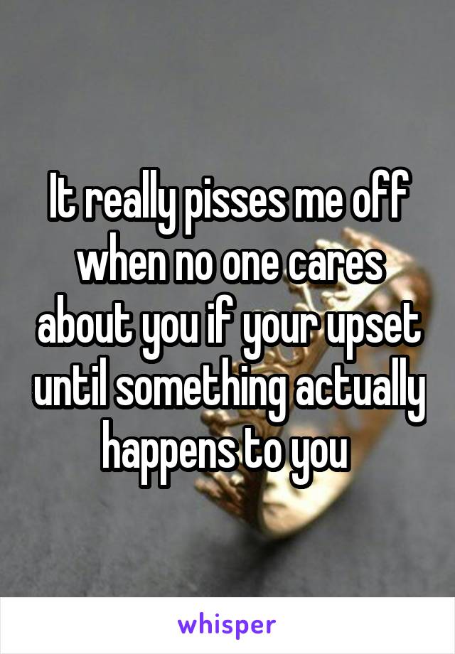 It really pisses me off when no one cares about you if your upset until something actually happens to you 