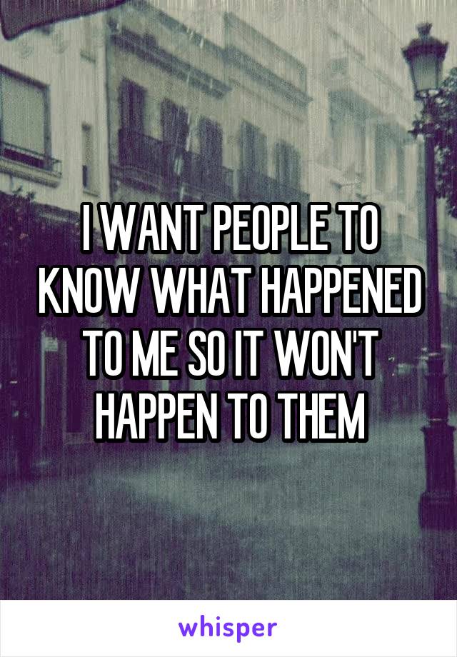 I WANT PEOPLE TO KNOW WHAT HAPPENED TO ME SO IT WON'T HAPPEN TO THEM