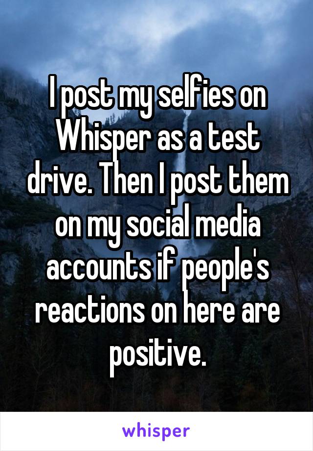 I post my selfies on Whisper as a test drive. Then I post them on my social media accounts if people's reactions on here are positive.