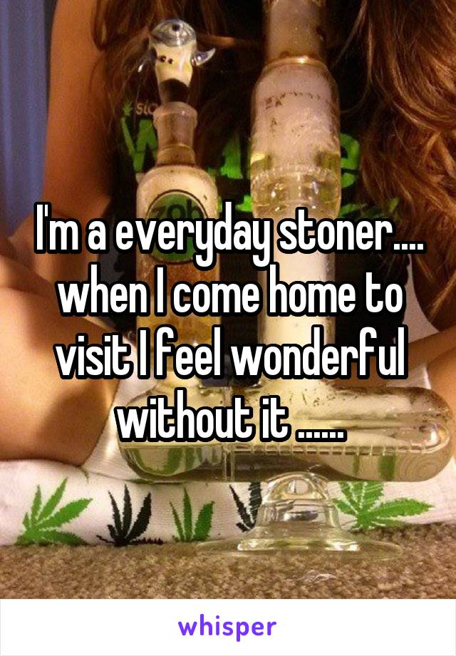 I'm a everyday stoner.... when I come home to visit I feel wonderful without it ......