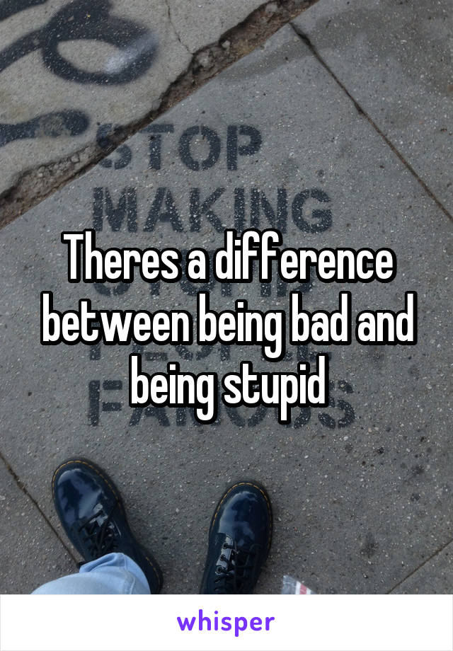 Theres a difference between being bad and being stupid