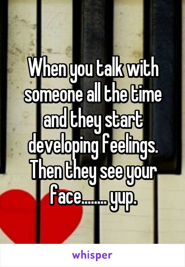 When you talk with someone all the time and they start developing feelings. Then they see your face........ yup.