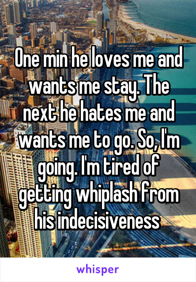 One min he loves me and wants me stay. The next he hates me and wants me to go. So, I'm going. I'm tired of getting whiplash from his indecisiveness 