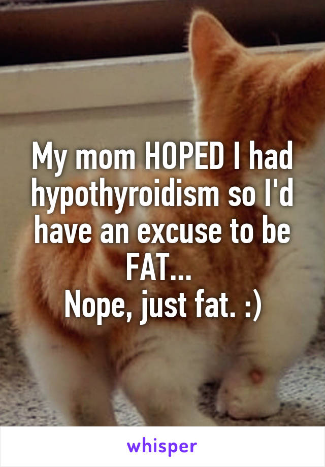 My mom HOPED I had hypothyroidism so I'd have an excuse to be FAT... 
Nope, just fat. :)