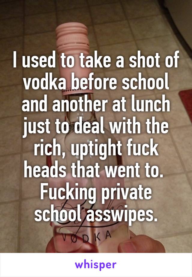 I used to take a shot of vodka before school and another at lunch just to deal with the rich, uptight fuck heads that went to. 
Fucking private school asswipes.