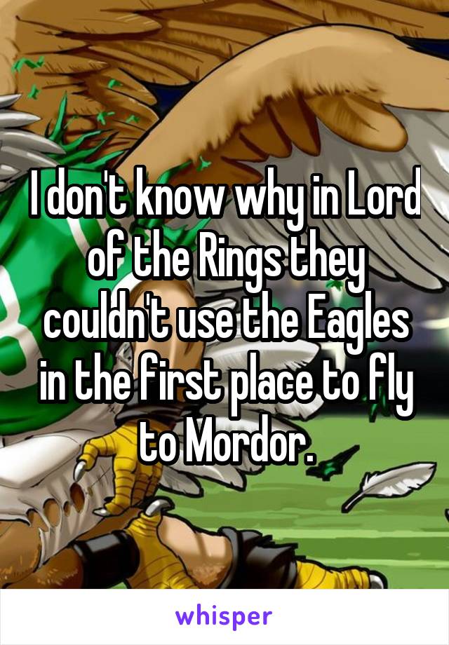 I don't know why in Lord of the Rings they couldn't use the Eagles in the first place to fly to Mordor.