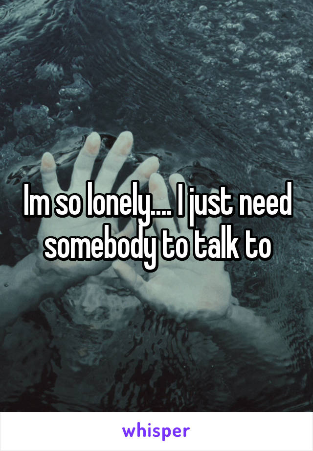 Im so lonely.... I just need somebody to talk to