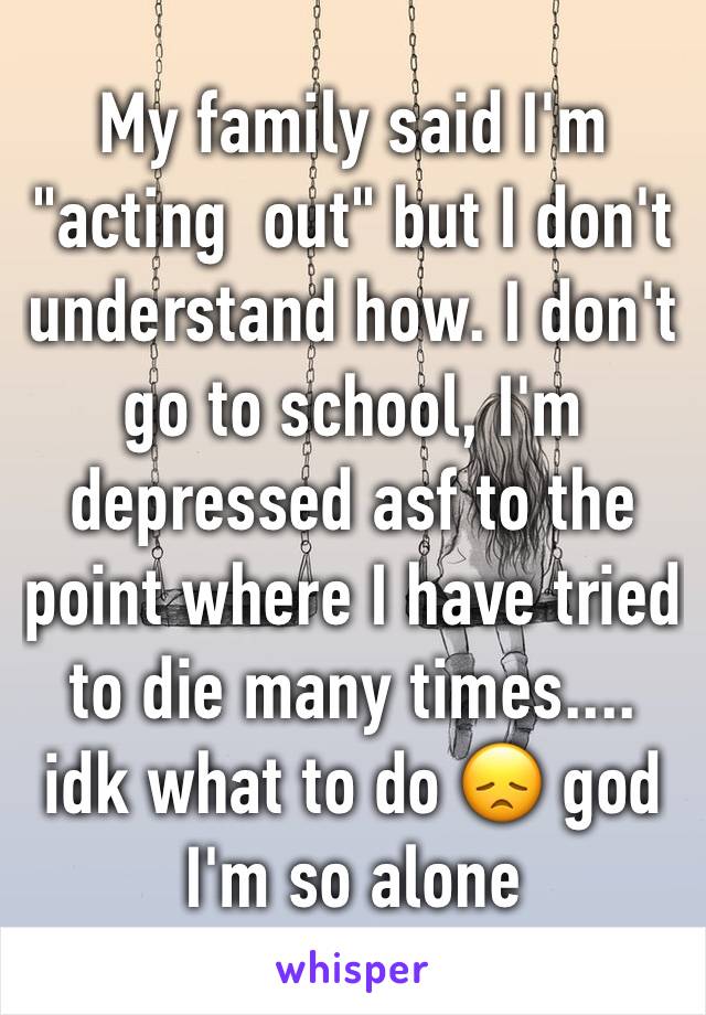 My family said I'm "acting  out" but I don't understand how. I don't go to school, I'm depressed asf to the point where I have tried to die many times.... idk what to do 😞 god I'm so alone 