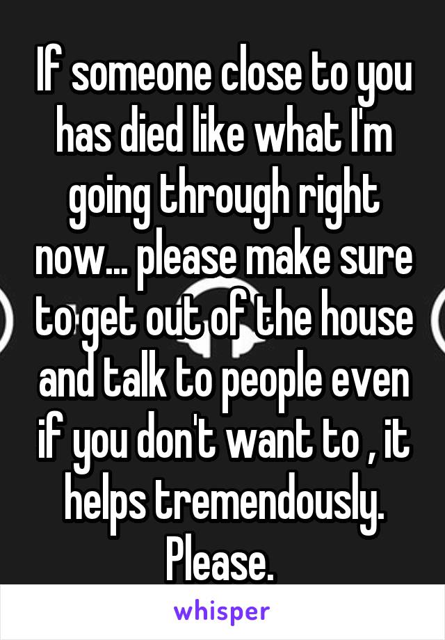 If someone close to you has died like what I'm going through right now... please make sure to get out of the house and talk to people even if you don't want to , it helps tremendously. Please. 